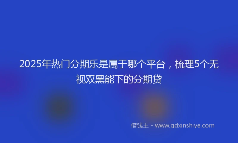 2025年热门分期乐是属于哪个平台，梳理5个无视双黑能下的分期贷