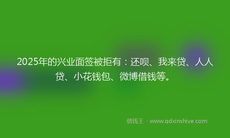 2025年的兴业面签被拒有：还呗、我来贷、人人贷、小花钱包、微博借钱等。