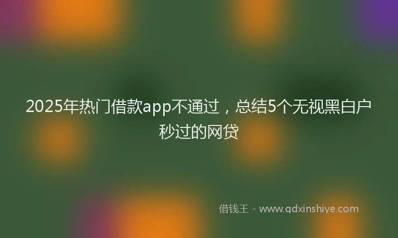 2025年热门借款app不通过，总结5个无视黑白户秒过的网贷