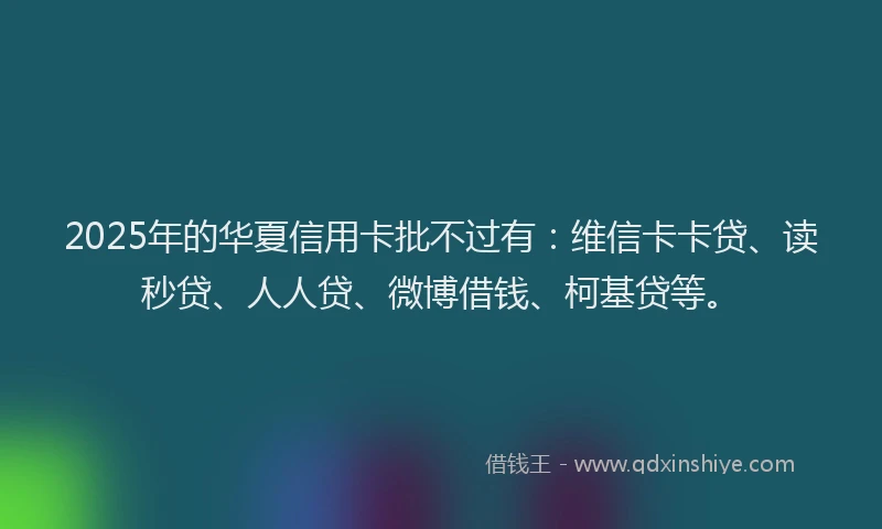 2025年的华夏信用卡批不过有：维信卡卡贷、读秒贷、人人贷、微博借钱、柯基贷等。