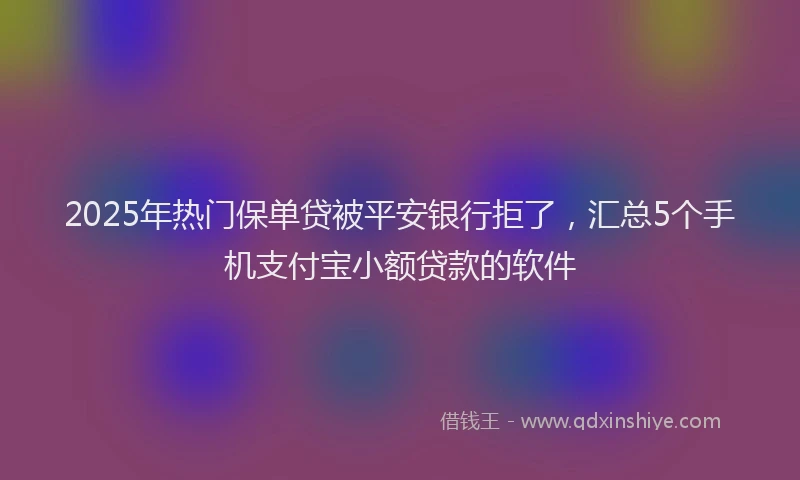 2025年热门保单贷被平安银行拒了，汇总5个手机支付宝小额贷款的软件