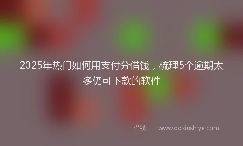 2025年热门如何用支付分借钱，梳理5个逾期太多仍可下款的软件
