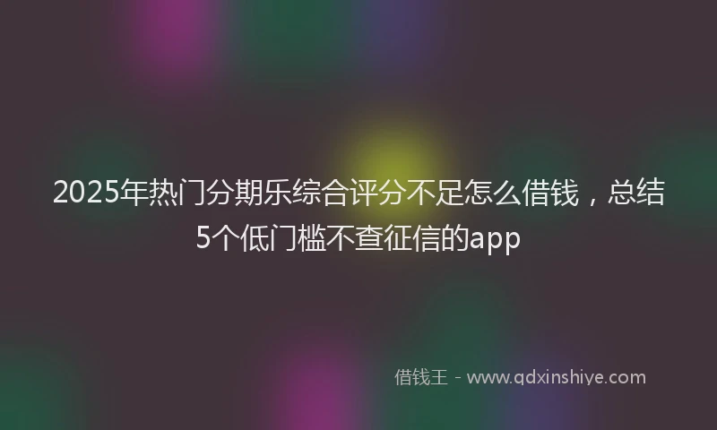 2025年热门分期乐综合评分不足怎么借钱，总结5个低门槛不查征信的app