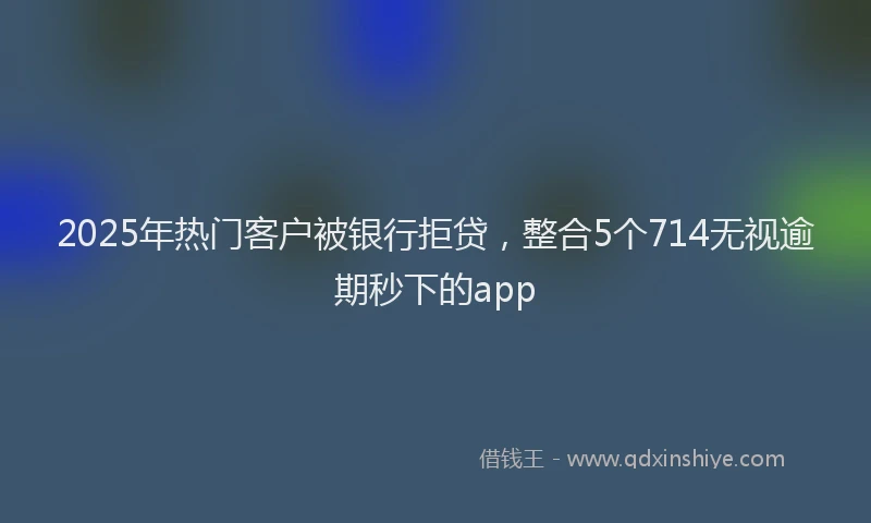 2025年热门客户被银行拒贷，整合5个714无视逾期秒下的app