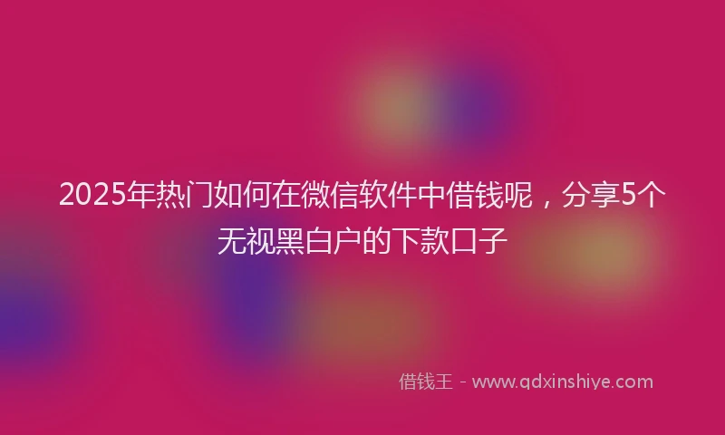 2025年热门如何在微信软件中借钱呢，分享5个无视黑白户的下款口子
