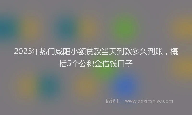 2025年热门咸阳小额贷款当天到款多久到账，概括5个公积金借钱口子