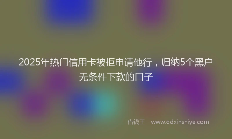 2025年热门信用卡被拒申请他行，归纳5个黑户无条件下款的口子