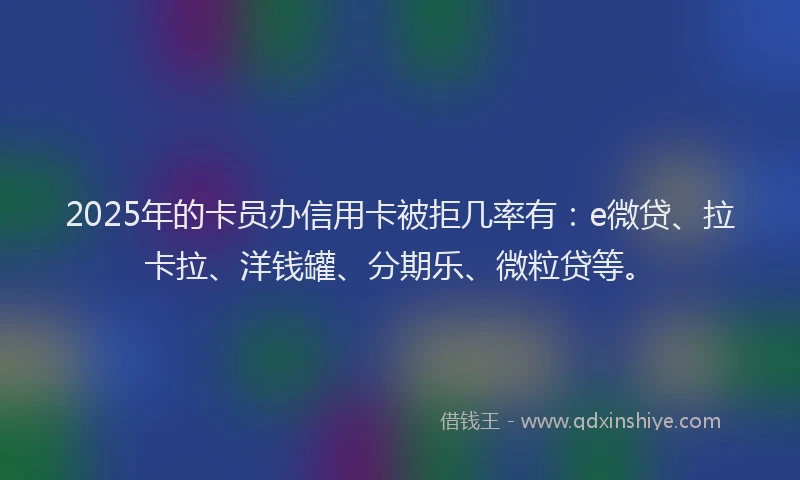 2025年的卡员办信用卡被拒几率有：e微贷、拉卡拉、洋钱罐、分期乐、微粒贷等。