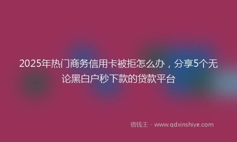 2025年热门商务信用卡被拒怎么办，分享5个无论黑白户秒下款的贷款平台