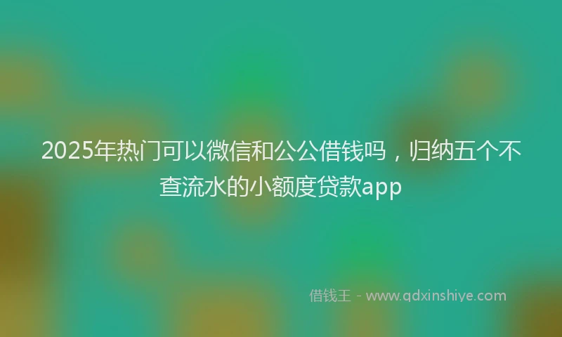 2025年热门可以微信和公公借钱吗，归纳五个不查流水的小额度贷款app