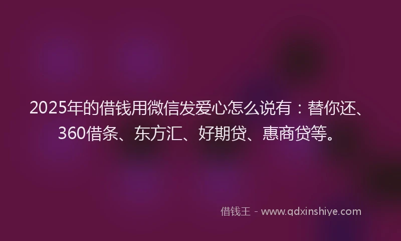 2025年的借钱用微信发爱心怎么说有：替你还、360借条、东方汇、好期贷、惠商贷等。
