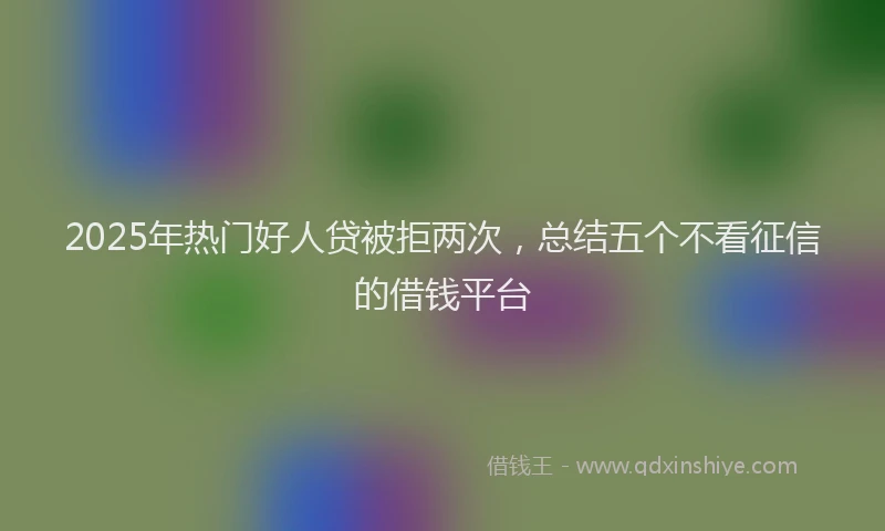 2025年热门好人贷被拒两次，总结五个不看征信的借钱平台