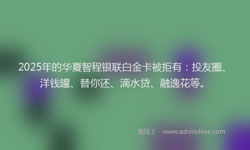 2025年的华夏智程银联白金卡被拒有：投友圈、洋钱罐、替你还、滴水贷、融逸花等。