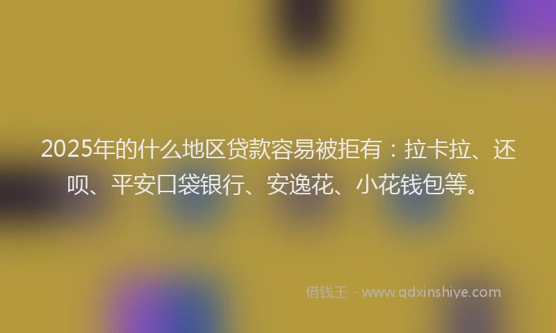 2025年的什么地区贷款容易被拒有：拉卡拉、还呗、平安口袋银行、安逸花、小花钱包等。