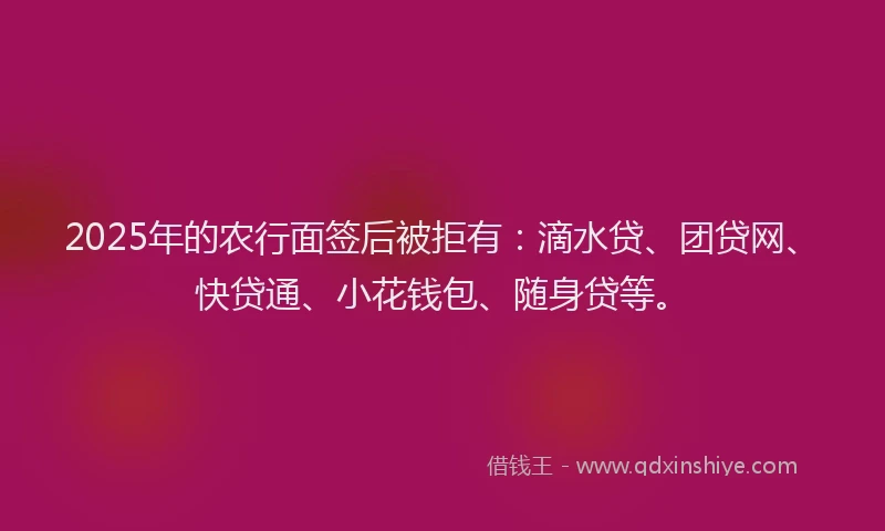 2025年的农行面签后被拒有：滴水贷、团贷网、快贷通、小花钱包、随身贷等。