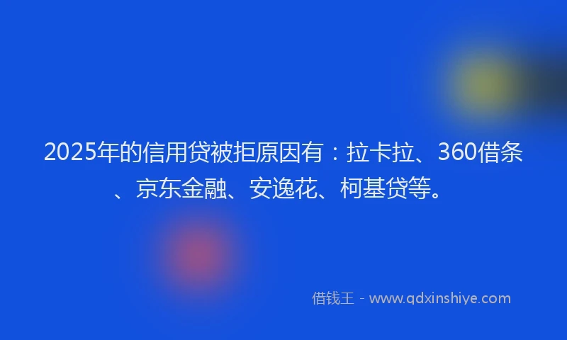 2025年的信用贷被拒原因有：拉卡拉、360借条、京东金融、安逸花、柯基贷等。
