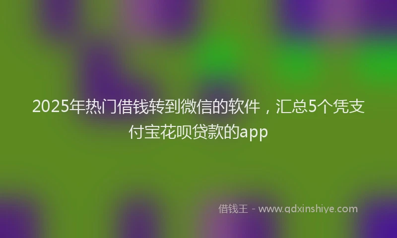 2025年热门借钱转到微信的软件，汇总5个凭支付宝花呗贷款的app