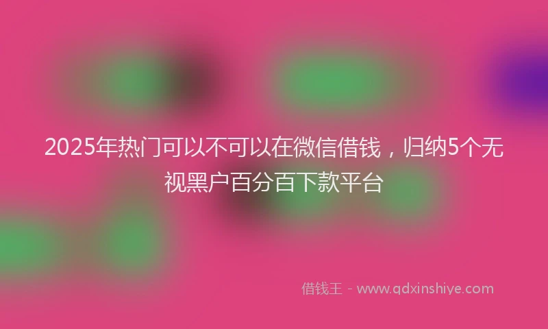 2025年热门可以不可以在微信借钱，归纳5个无视黑户百分百下款平台