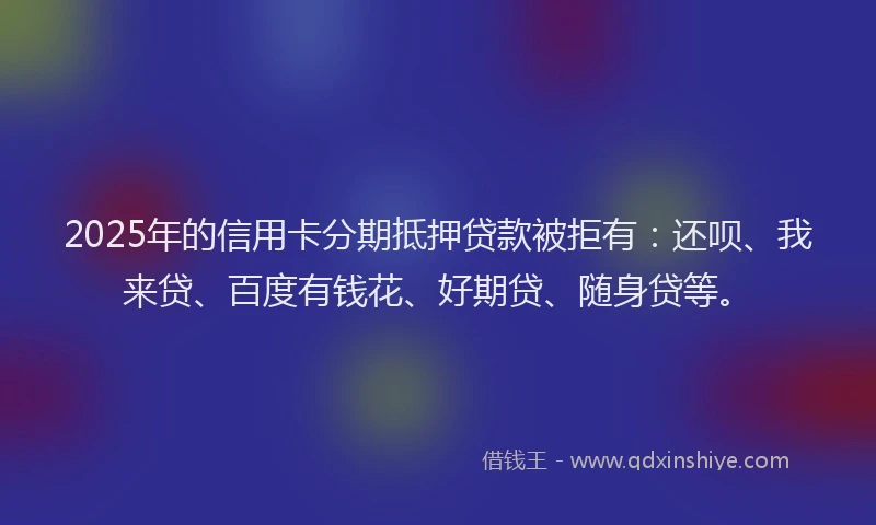 2025年的信用卡分期抵押贷款被拒有：还呗、我来贷、百度有钱花、好期贷、随身贷等。