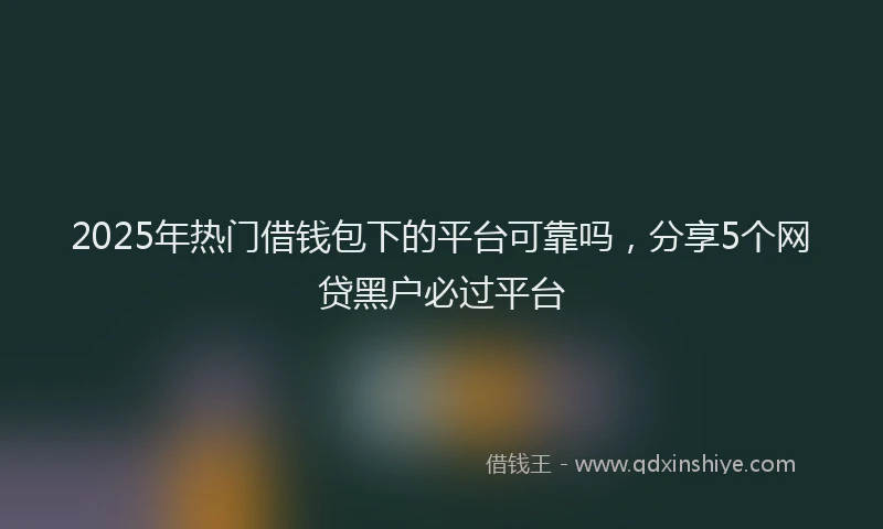 2025年热门借钱包下的平台可靠吗，分享5个网贷黑户必过平台