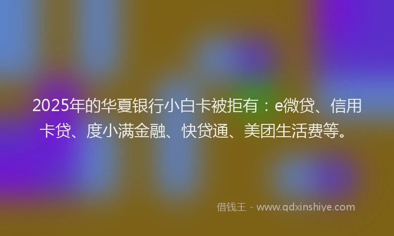 2025年的华夏银行小白卡被拒有：e微贷、信用卡贷、度小满金融、快贷通、美团生活费等。