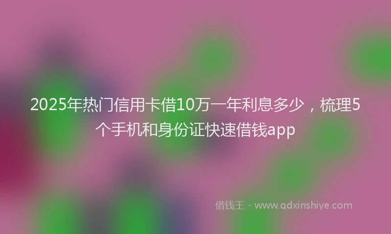 2025年热门信用卡借10万一年利息多少，梳理5个手机和身份证快速借钱app