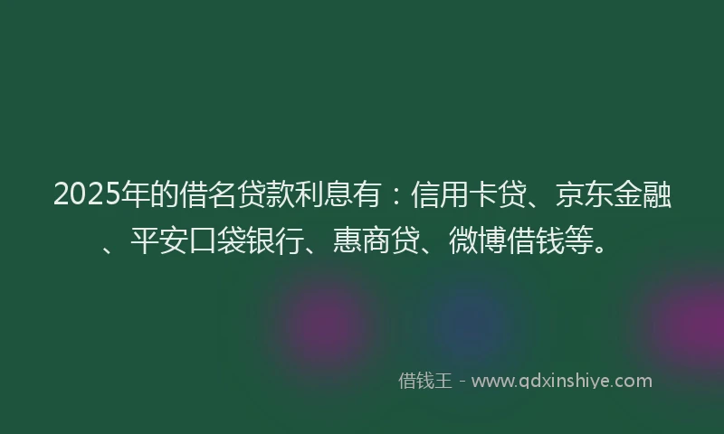 2025年的借名贷款利息有：信用卡贷、京东金融、平安口袋银行、惠商贷、微博借钱等。
