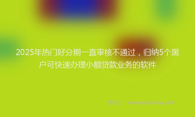 2025年热门好分期一直审核不通过，归纳5个黑户可快速办理小额贷款业务的软件