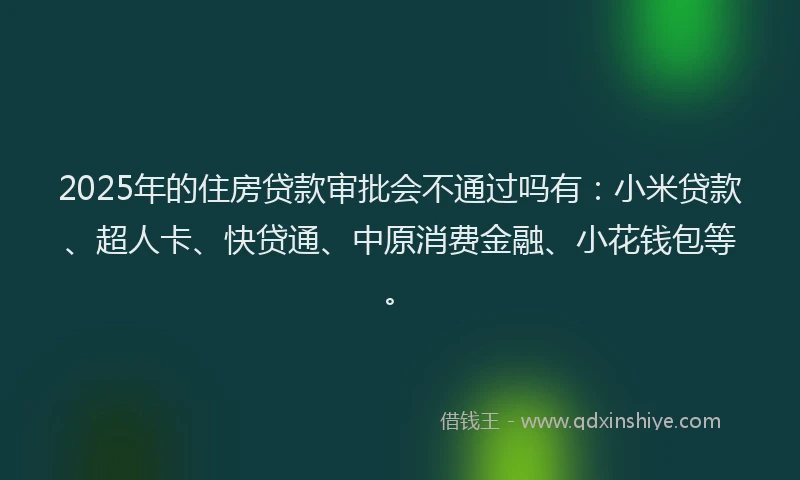2025年的住房贷款审批会不通过吗有：小米贷款、超人卡、快贷通、中原消费金融、小花钱包等。