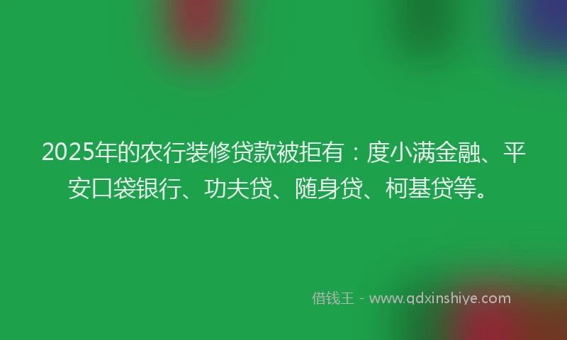 2025年的农行装修贷款被拒有：度小满金融、平安口袋银行、功夫贷、随身贷、柯基贷等。