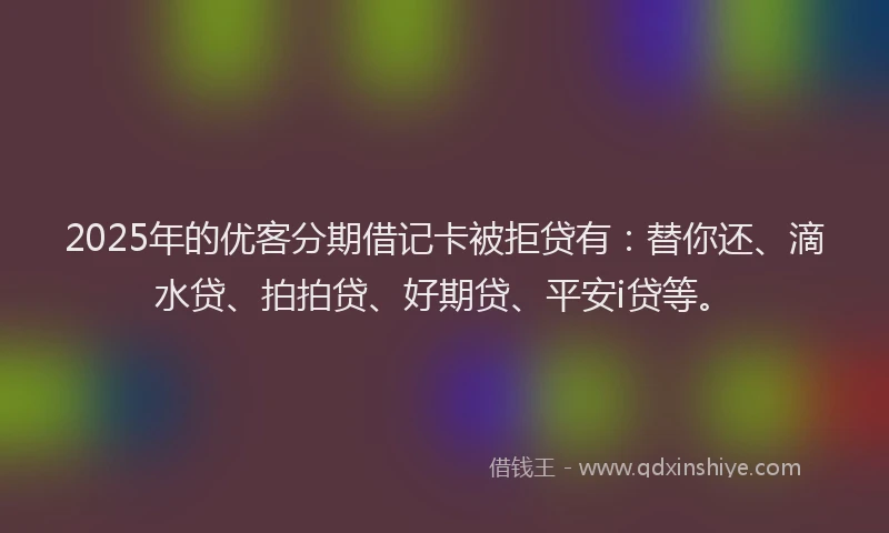 2025年的优客分期借记卡被拒贷有：替你还、滴水贷、拍拍贷、好期贷、平安i贷等。