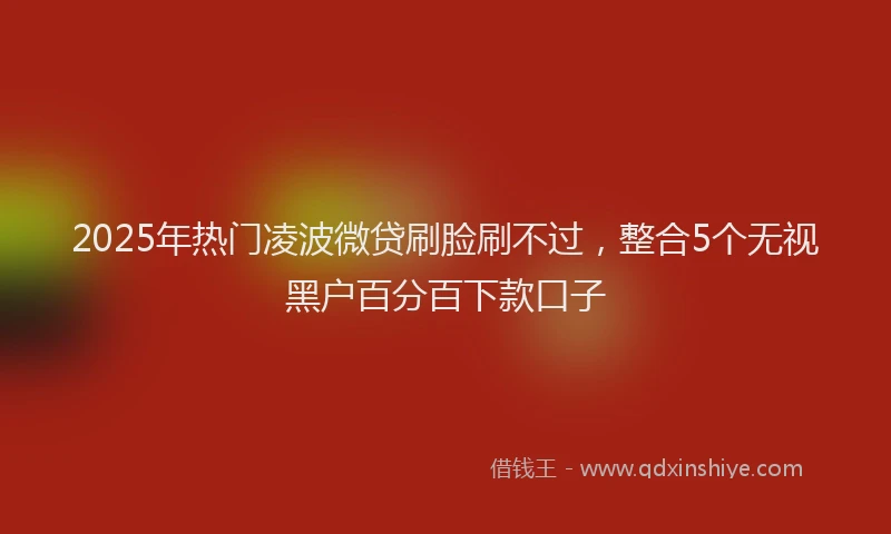 2025年热门凌波微贷刷脸刷不过，整合5个无视黑户百分百下款口子