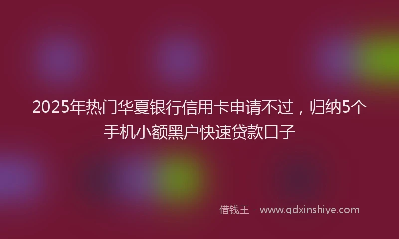 2025年热门华夏银行信用卡申请不过，归纳5个手机小额黑户快速贷款口子