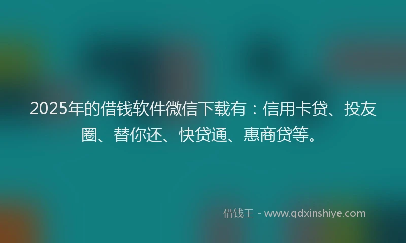 2025年的借钱软件微信下载有：信用卡贷、投友圈、替你还、快贷通、惠商贷等。