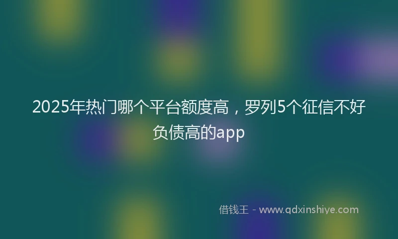 2025年热门哪个平台额度高，罗列5个征信不好负债高的app