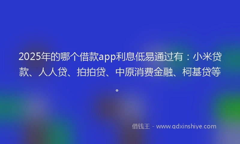 2025年的哪个借款app利息低易通过有：小米贷款、人人贷、拍拍贷、中原消费金融、柯基贷等。