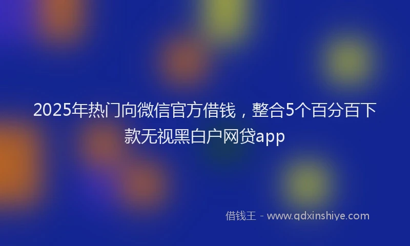 2025年热门向微信官方借钱，整合5个百分百下款无视黑白户网贷app