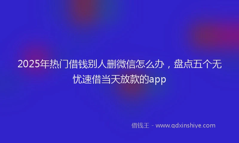 2025年热门借钱别人删微信怎么办，盘点五个无忧速借当天放款的app