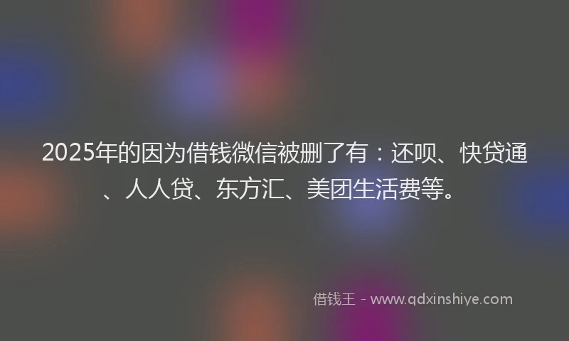 2025年的因为借钱微信被删了有：还呗、快贷通、人人贷、东方汇、美团生活费等。