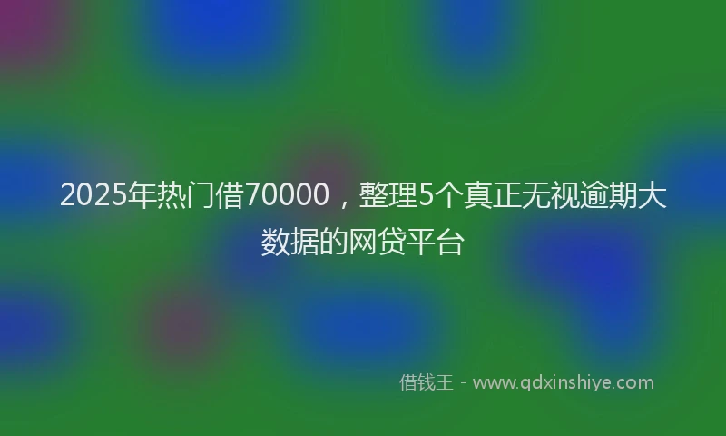2025年热门借70000，整理5个真正无视逾期大数据的网贷平台