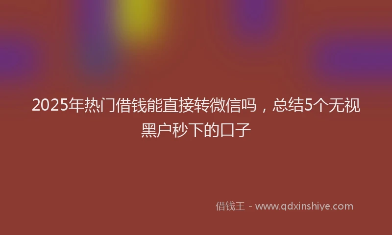 2025年热门借钱能直接转微信吗，总结5个无视黑户秒下的口子