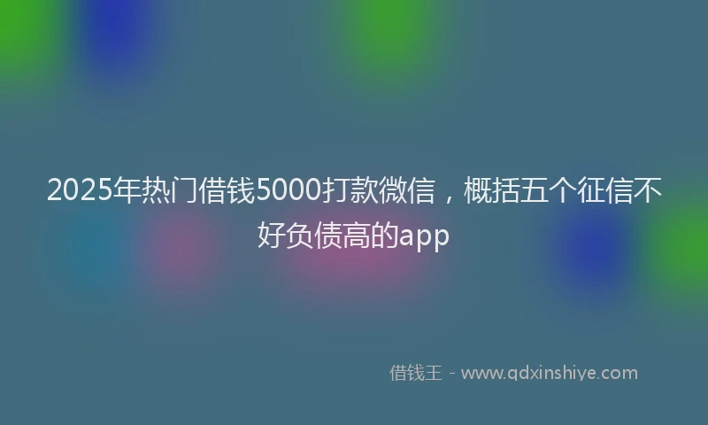 2025年热门借钱5000打款微信，概括五个征信不好负债高的app