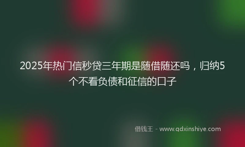 2025年热门信秒贷三年期是随借随还吗，归纳5个不看负债和征信的口子