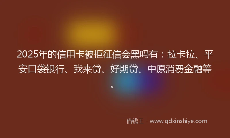 2025年的信用卡被拒征信会黑吗有：拉卡拉、平安口袋银行、我来贷、好期贷、中原消费金融等。
