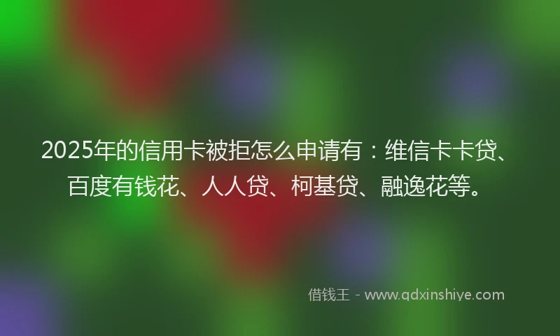 2025年的信用卡被拒怎么申请有：维信卡卡贷、百度有钱花、人人贷、柯基贷、融逸花等。