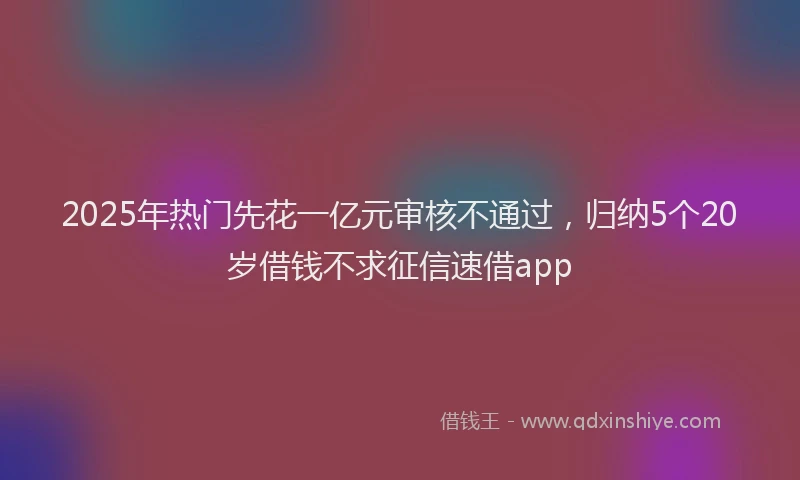 2025年热门先花一亿元审核不通过，归纳5个20岁借钱不求征信速借app