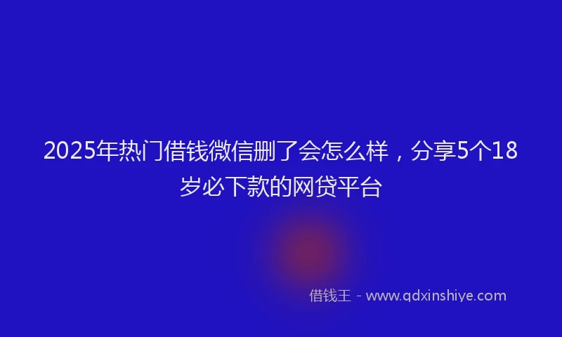 2025年热门借钱微信删了会怎么样，分享5个18岁必下款的网贷平台