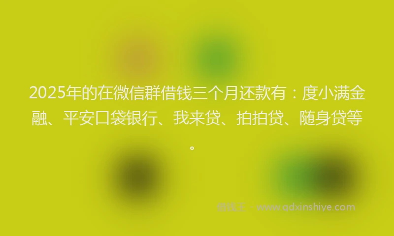 2025年的在微信群借钱三个月还款有：度小满金融、平安口袋银行、我来贷、拍拍贷、随身贷等。