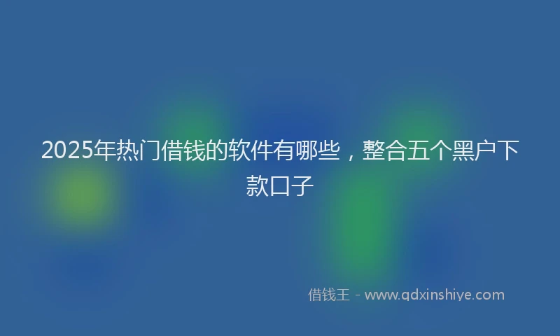 2025年热门借钱的软件有哪些，整合五个黑户下款口子