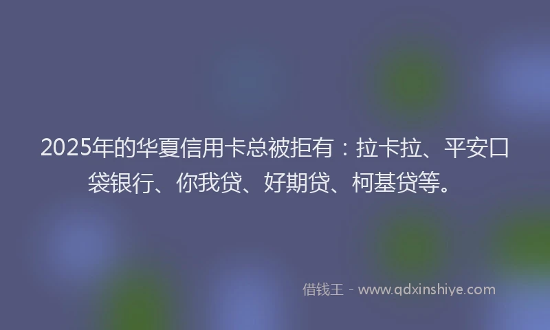 2025年的华夏信用卡总被拒有：拉卡拉、平安口袋银行、你我贷、好期贷、柯基贷等。